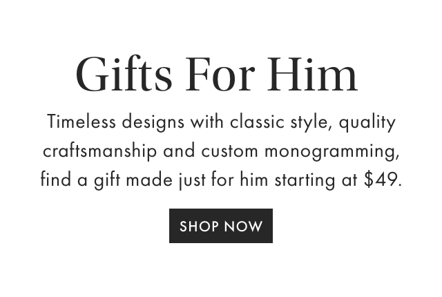 Gifts For Him - Timeless designs with classic style, quality craftsmanship and custom monogramming, find a gift made just for him starting at $49. - SHOP NOW