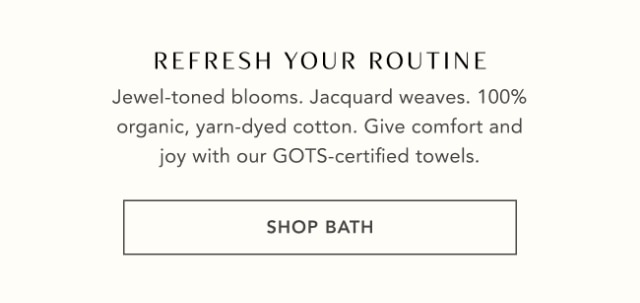 REFRESH YOUR ROUTINE - Jewel-toned blooms. Jacquard weaves. 100% organic, yarn-dyed cotton. Give comfort and joy with our GOTS-certified towels. - SHOP BATH