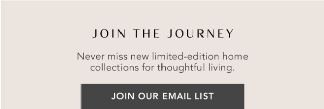 JOIN THE JOURNEY - Never miss new limited-edition home collections for thoughtful living. - JOIN OUR EMAIL LIST