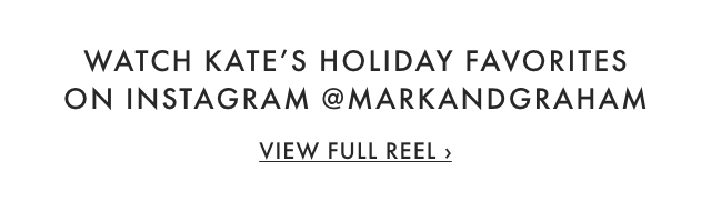 WATCH KATE’S HOLIDAY FAVORITES ON INSTAGRAM @MARKANDGRAHAM - VIEW FULL REEL ›