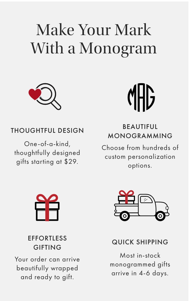 Make Your Mark With a Monogram - THOUGHTFUL DESIGN: One-of-a-kind, thoughtfully designed gifts starting at $29. - BEAUTIFUL MONOGRAMMING: Choose from hundreds of custom personalization options. - EFFORTLESS GIFTING: Your order can arrive beautifully wrapped and ready to gift. - QUICK SHIPPING: Most in-stock monogrammed gifts arrive in 4-6 days.