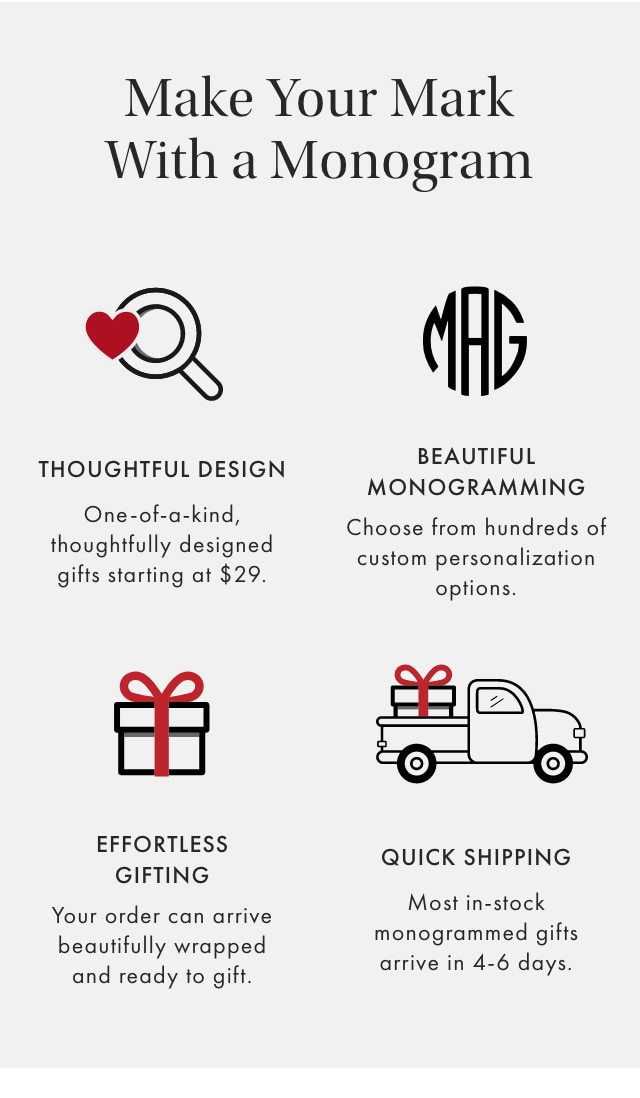 Make Your Mark With a Monogram - THOUGHTFUL DESIGN: One-of-a-kind, thoughtfully designed gifts starting at $29. - BEAUTIFUL MONOGRAMMING: Choose from hundreds of custom personalization options. - EFFORTLESS GIFTING: Your order can arrive beautifully wrapped and ready to gift. - QUICK SHIPPING: Most in-stock monogrammed gifts arrive in 4-6 days.