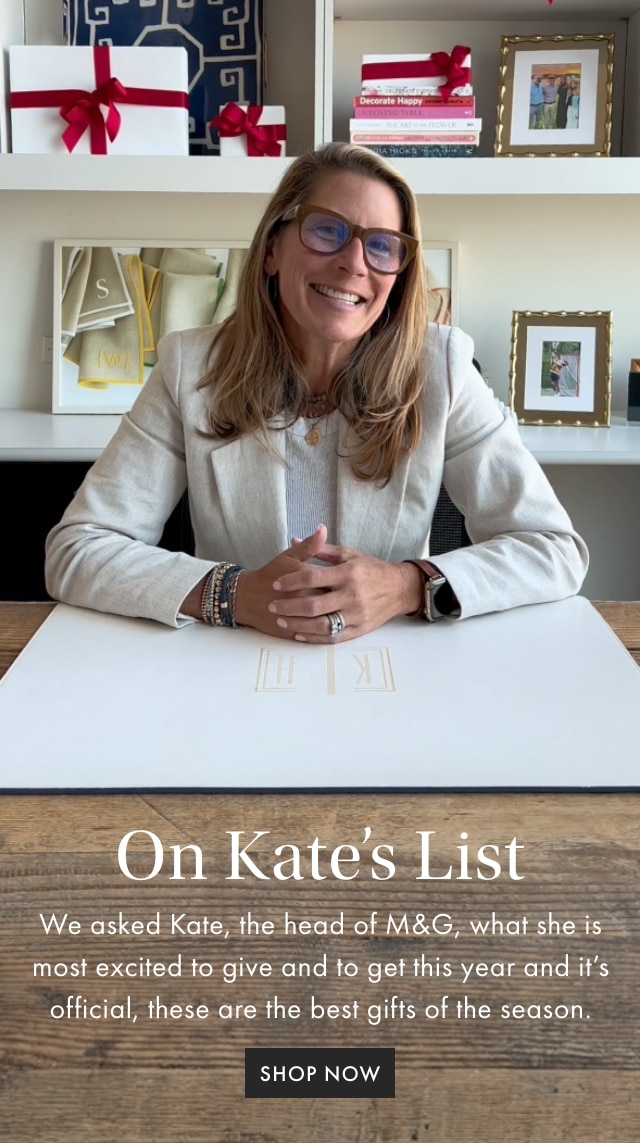 On Kate’s List - We asked Kate, the head of M&G, what she is most excited to give and to get this year and it’s official, these are the best gifts of the season. - SHOP NOW