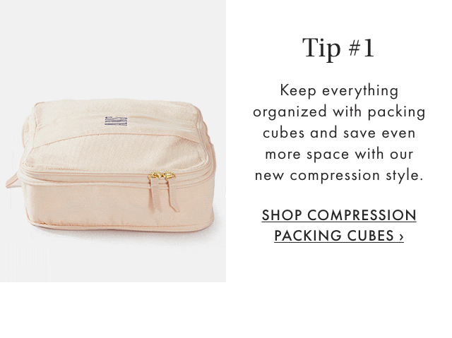 Tip #1 - Keep everything organized with packing cubes and save even more space with our new compression style. - SHOP COMPRESSION PACKING CUBES ›