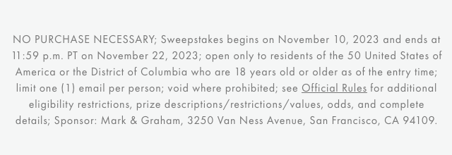 NO PURCHASE NECESSARY; Sweepstakes begins on November 10, 2023 and ends at 11:59 p.m. PT on November 22, 2023; open only to residents of the 50 United States of America or the District of Columbia who are 18 years old or older as of the entry time; limit one (1) email per person; void where prohibited; see Official Rules for additional eligibility restrictions, prize descriptions/restrictions/values, odds, and complete details; Sponsor: Mark & Graham, 3250 Van Ness Avenue, San Francisco, CA 94109.