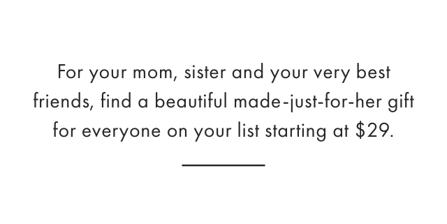 For your mom, sister and your very best friends, find a beautiful made-just-for-her gift for everyone on your list starting at $29.