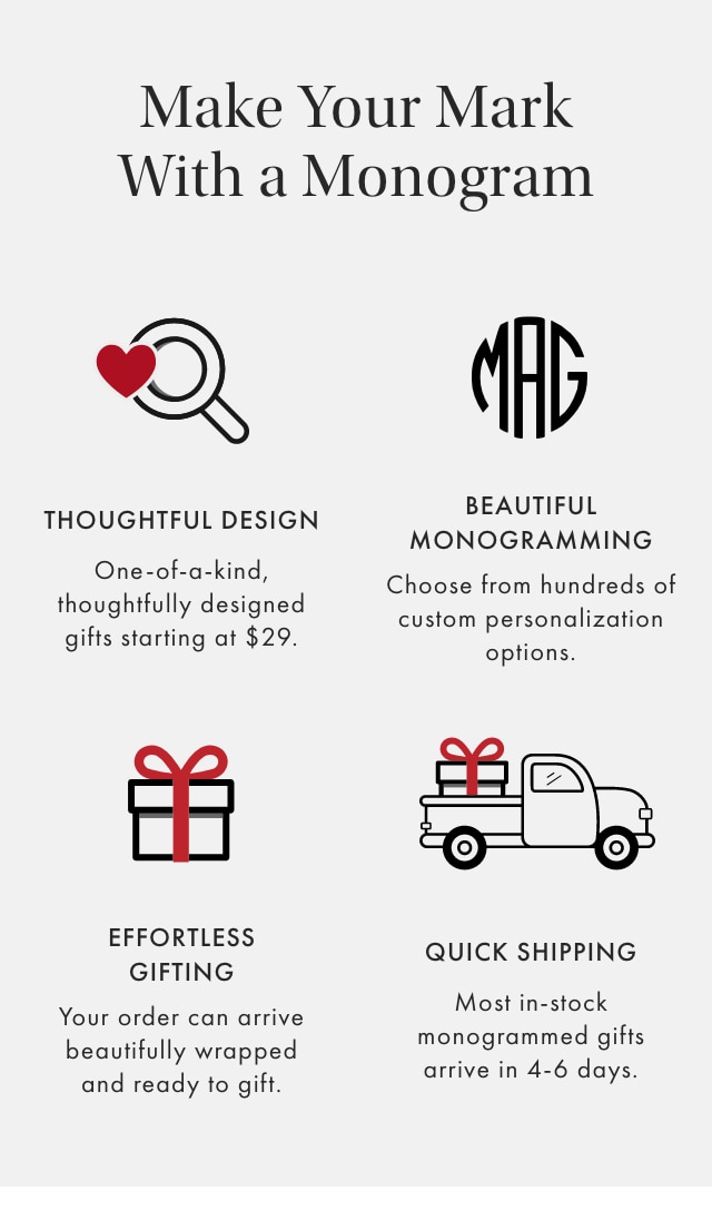 Make Your Mark With a Monogram - THOUGHTFUL DESIGN: One-of-a-kind, thoughtfully designed gifts starting at $29. - BEAUTIFUL MONOGRAMMING: Choose from hundreds of custom personalization options. - EFFORTLESS GIFTING: Your order can arrive beautifully wrapped and ready to gift. - QUICK SHIPPING: Most in-stock monogrammed gifts arrive in 4-6 days.