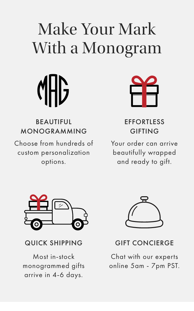Make Your Mark With a Monogram - THOUGHTFUL DESIGN: One-of-a-kind, thoughtfully designed gifts starting at $29. - BEAUTIFUL MONOGRAMMING: Choose from hundreds of custom personalization options. - EFFORTLESS GIFTING: Your order can arrive beautifully wrapped and ready to gift. - QUICK SHIPPING: Most in-stock monogrammed gifts arrive in 4-6 days.
