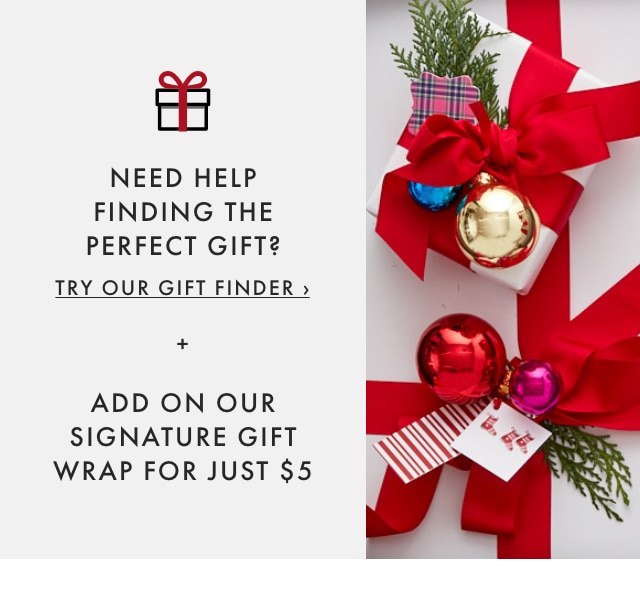 NEED HELP FINDING THE PERFECT GIFT? TRY OUR GIFT FINDER › + ADD ON OUR SIGNATURE GIFT WRAP FOR JUST $5