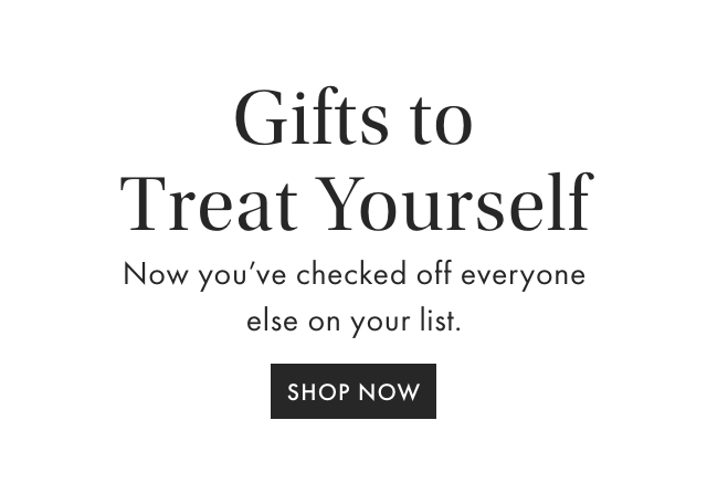 Gifts to Treat Yourself - Now you’ve checked off everyone else on your list. - SHOP NOW