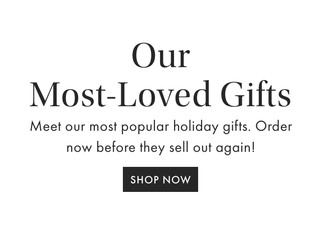 Our - Most-Loved Gifts Meet our most popular holiday gifts. Order now before they sell out again! - SHOP NOW