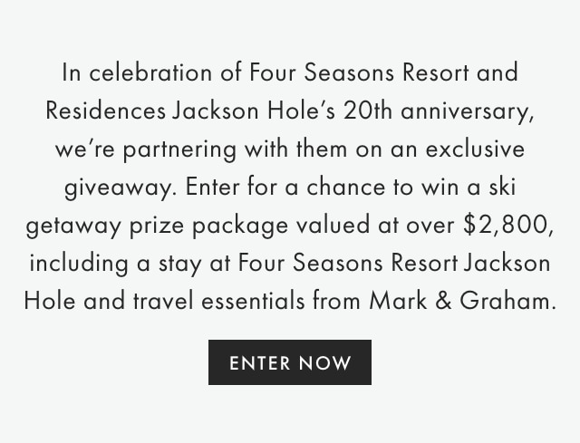 In celebration of Four Seasons Resort and Residences Jackson Hole’s 20th anniversary, we’re partnering with them on an exclusive giveaway. Enter for a chance to win a ski getaway prize package valued at over $2,800, including a stay at Four Seasons Resort Jackson Hole and travel essentials from Mark & Graham. - ENTER NOW
