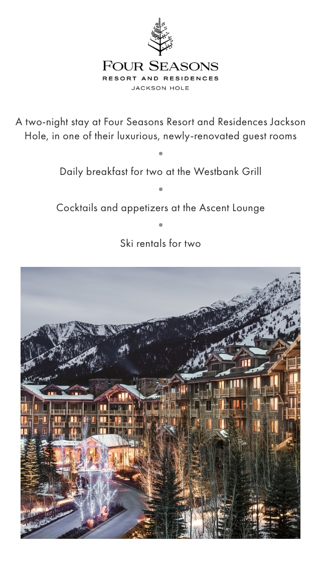 FOUR SEASONS RESORT AND RESIDENCES, JACKSON HOLE - A two-night stay at Four Seasons Resort and Residences Jackson Hole, in one of their luxurious, newly-renovated guest rooms - Daily breakfast for two at the Westbank Grill - Cocktails and appetizers at the Ascent Lounge - Ski rentals for two