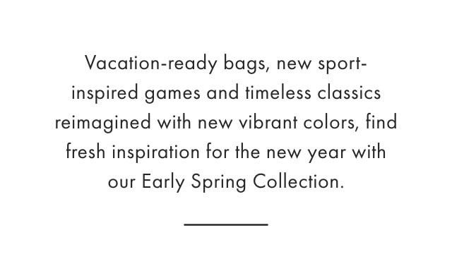 Vacation-ready bags, new sport-inspired games and timeless classics reimagined with new vibrant colors, find fresh inspiration for the new year with our Early Spring Collection.