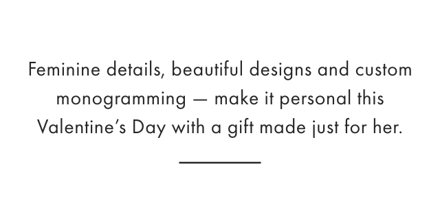Feminine details, beautiful designs and custom monogramming — make it personal this Valentine’s Day with a gift made just for her.