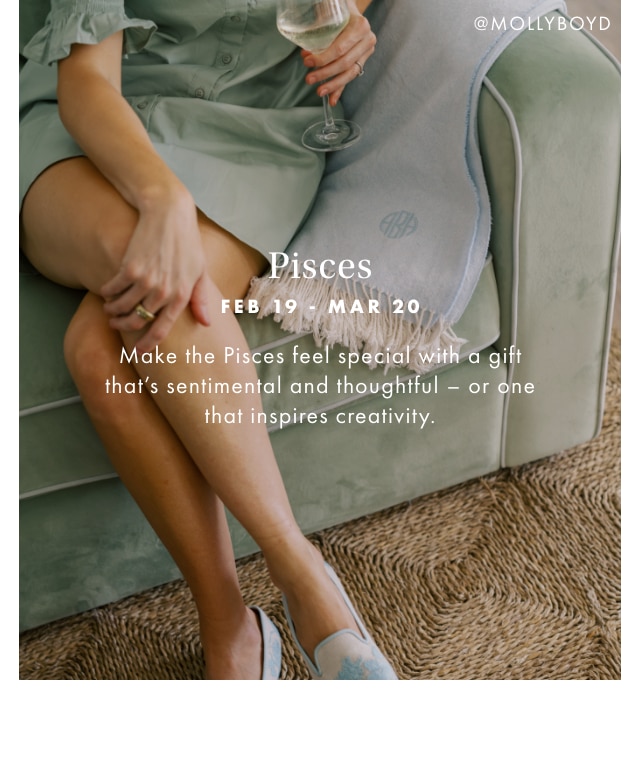 Pisces - FEB 19 - MAR 20 - Make the Pisces feel special with a gift that’s sentimental and thoughtful - or one that inspires creativity.