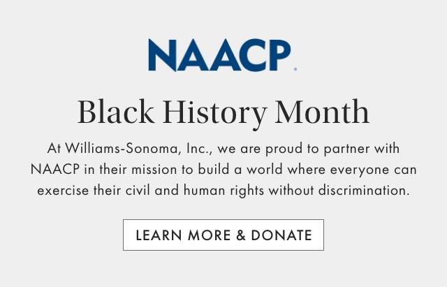 NAACP - Black History Month - At Williams-Sonoma, Inc., we are proud to partner with NAACP in their mission to build a world where everyone can exercise their civil and human rights without discrimination. - LEARN MORE & DONATE