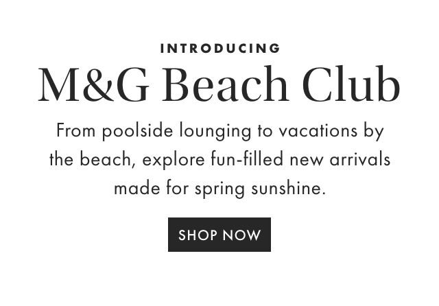 INTRODUCING M&G Beach Club - From poolside lounging to vacations by the beach, explore fun-filled new arrivals made for spring sunshine. - SHOP NOW