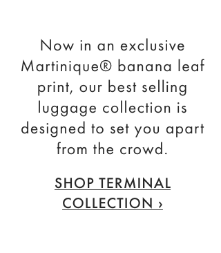 Now in an exclusive Martinique® banana leaf print, our best selling luggage collection is designed to set you apart from the crowd. - SHOP TERMINAL COLLECTION ›
