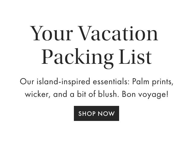 Your Vacation Packing List - Our island-inspired essentials: Palm prints, wicker, and a bit of blush. Bon voyage! - SHOP NOW