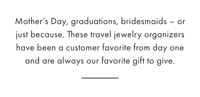 Mother’s Day, graduations, bridesmaids - or just because. These travel jewelry organizers have been a customer favorite from day one and are always our favorite gift to give.