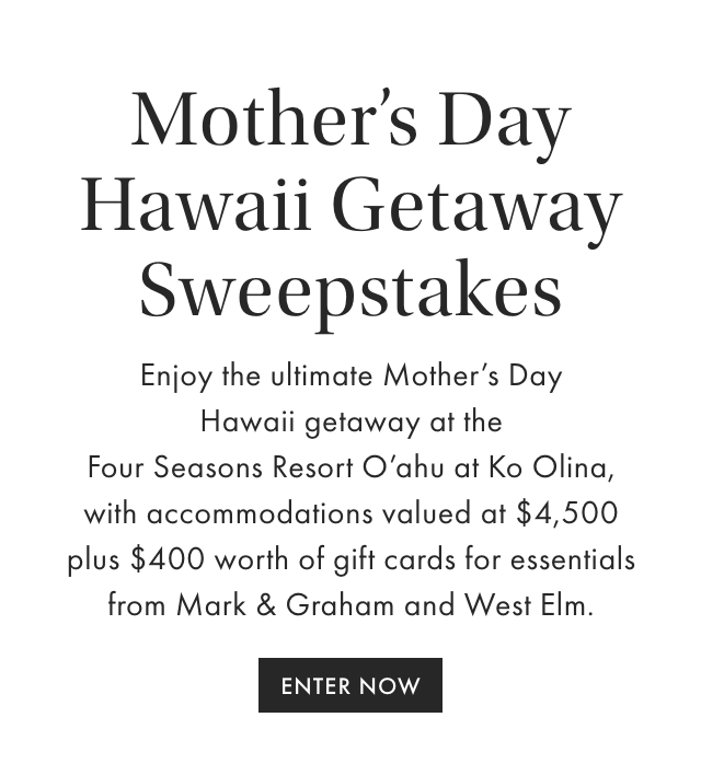 Mother's Day Hawaii Getaway Sweepstakes - Enjoy the ultimate Mother's Day Hawaii getaway at the Four Seasons Resort O'ahu at Ko Olina, with accommodations valued at $4,500 plus $400 worth of gift cards for essentials from Mark & Graham and West Elm. - ENTER NOW