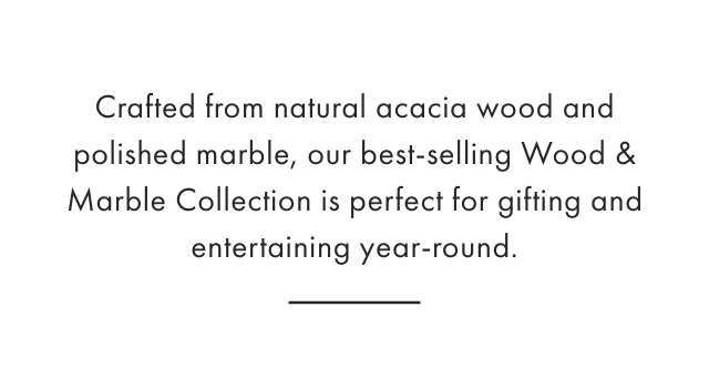 Crafted from natural acacia wood and polished marble, our best-selling Wood & Marble Collection is perfect for gifting and entertaining year-round.