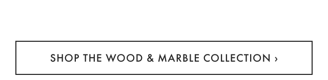 SHOP THE WOOD & MARBLE COLLECTION &rsaquo;