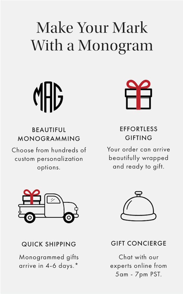 Make Your Mark With a Monogram - BEAUTIFUL MONOGRAMMING: Choose from hundreds of custom personalization options. | EFFORTLESS GIFTING: Your order can arrive beautifully wrapped and ready to gift. | QUICK SHIPPING: Monogrammed gifts arrive in 4-6 days.* | GIFT CONCIERGE: Chat with our experts online from 5am - 7pm PST.