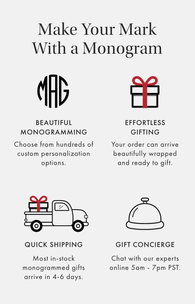 Make Your Mark With a Monogram - BEAUTIFUL MONOGRAMMING: Choose from hundreds of custom personalization options. - EFFORTLESS GIFTING: Your order can arrive beautifully wrapped and ready to gift. - QUICK SHIPPING: Most in-stock monogrammed gifts arrive in 4-6 days. - GIFT CONCIERGE: Chat with our experts online 5am - 7pm PST.