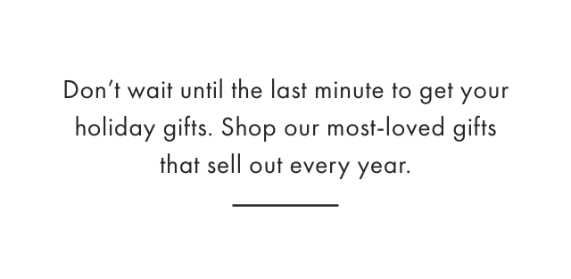 Don&rsquo;t wait until last minute to get your holiday gifts. Shop our most-loved gifts that sell out every year.