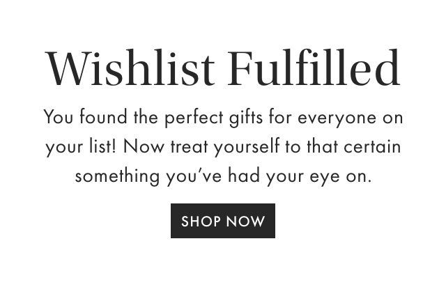 Wishlist Fulfilled - You found the perfect gifts for everyone on your list! Now treat yourself to that certain something you've had your eye on. - SHOP NOW