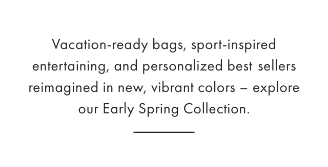 Vacation-ready bags, sport-inspired entertaining, and personalized best sellers reimagined in new, vibrant colors - explore our Early Spring Collection.