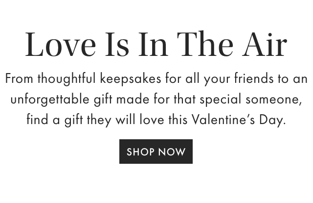Love Is In The Air - From thoughtful keepsakes for all your friends to an unforgettable gift made for that special someone, find a gift they will love this Valentine&rsquo;s Day. - SHOP NOW