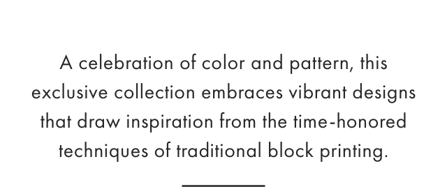 A celebration of color and pattern, this exclusive collection embraces vibrant designs that draw inspiration from the time-honored techniques of traditional block printing.