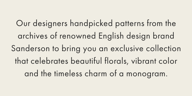 Our designers handpicked patterns from the archives of renowned English design brand Sanderson to bring you an exclusive collection that celebrates beautiful florals, vibrant color and the timeless charm of a monogram.