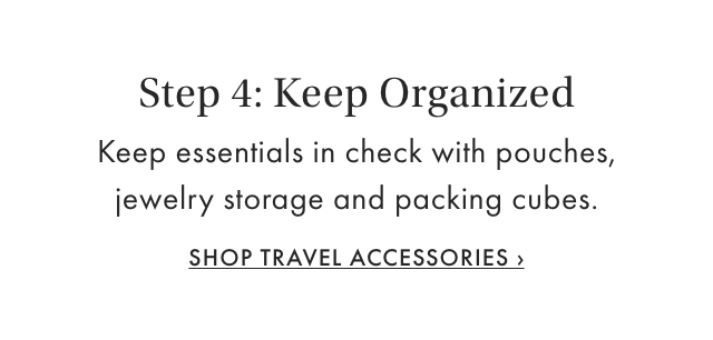 Step 4: Keep Organized - Keep essentials in check with pouches, jewelry storage and packing cubes. - SHOP TRAVEL ACCESSORIES &rsaquo;