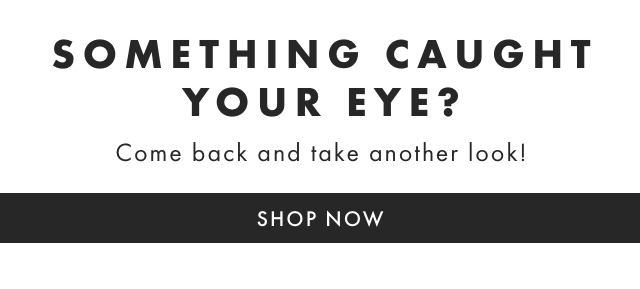 SOMETHING CAUGHT YOUR EYE? Come back and take another look! SHOP NOW 