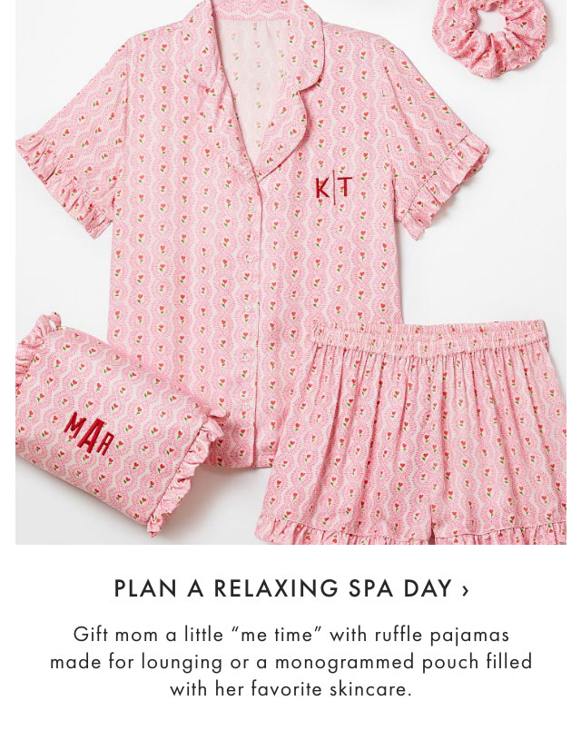 PLAN A RELAXING SPA DAY &rsaquo; Gift mom a little "me time" with ruffle pajamas made for lounging or a monogrammed pouch filled with her favorite skincare.